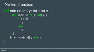 Nested Function
Demo015
def min (x: Int, y: Int): Int = {
def max (x: Int, y: Int) = {
if (x > y)
x
else
y
}
if (x >= max(x,y)) y else x
}
 