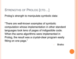 STRENGTHS OF PROLOG [CTD…]
Prolog’s strength to manipulate symbolic data:
“There are well-known examples of symbolic
computation whose implementation in other standard
languages took tens of pages of indigestible code.
When the same algorithms were implemented in
Prolog, the result was a crystal-clear program easily
fitting on one page.”
‒ Bratko
 