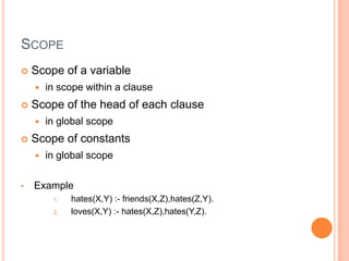 SCOPE
 Scope of a variable
 in scope within a clause
 Scope of the head of each clause
 in global scope
 Scope of constants
 in global scope
• Example
1. hates(X,Y) :- friends(X,Z),hates(Z,Y).
2. loves(X,Y) :- hates(X,Z),hates(Y,Z).
 