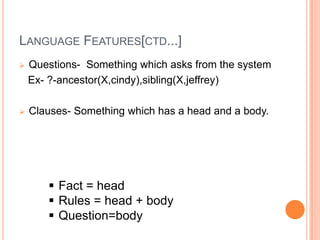 LANGUAGE FEATURES[CTD...]
 Questions- Something which asks from the system
Ex- ?-ancestor(X,cindy),sibling(X,jeffrey)
 Clauses- Something which has a head and a body.
 Fact = head
 Rules = head + body
 Question=body
 