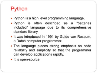 Python
 Python is a high level programming language.
 Python is often described as a "batteries
included" language due to its comprehensive
standard library.
 It was introduced in 1991 by Guido van Rossum,
a Dutch computer programmer.
 The language places strong emphasis on code
reliability and simplicity so that the programmer
can develop applications rapidly.
 It is open-source.
 