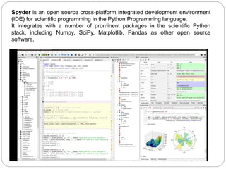 Spyder is an open source cross-platform integrated development environment
(IDE) for scientific programming in the Python Programming language.
It integrates with a number of prominent packages in the scientific Python
stack, including Numpy, SciPy, Matplotlib, Pandas as other open source
software.
 