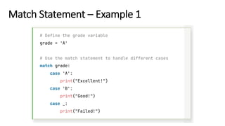 Match Statement – Example 1
# Define the grade variable
grade = 'A'
# Use the match statement to handle different cases
match grade:
case 'A':
print("Excellent!")
case 'B':
print("Good!")
case _:
print("Failed!")
 