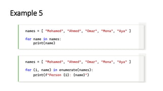 Example 5
names = [ "Mohamed", "Ahmed", "Omar", "Mona", "Aya" ]
for name in names:
print(name)
names = [ "Mohamed", "Ahmed", "Omar", "Mona", "Aya" ]
for (i, name) in enumerate(names):
print(f"Person {i}: {name}")
 