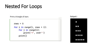 Nested For Loops
rows = 5
for i in range(1, rows + 1):
for j in range(i):
print('*', end='')
print()
Print a triangle of stars Output:
 