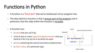Functions in Python
– A function is a “black box” that we've locked part of our program into.
– The idea behind a function is that it groups part of the program and in
particular, that the code within the function is reusable.
– A function has:
• a name that you call it by.
• a list of zero or more arguments or parameters that you
hand to it for it to act on or to direct its work.
• a body containing the actual instructions (statements).
• a return value, of a particular type.
def multbytwo(x):
return x * 2
name
keyword
argument(s)/parameter(s)
return value
 