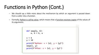 Functions in Python (Cont.)
– We should say a little more about the mechanism by which an argument is passed down
from a caller into a function.
– Formally, Python is call by value, which means that a function receives copies of the values of
its arguments.
def swap(a, b):
a, b = b, a
x = 5
y = 10
print(f"Before: x = {x}, y = {y}")
swap(x, y)
print(f"After: x = {x}, y = {y}")
 