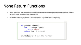 None Return Functions
– None functions are created and used just like value-returning functions except they do not
return a value after the function executes.
– Instead of a data type, these functions use the keyword "None" implicitly.
def printHello(times):
for _ in range(times):
print("Hello")
return None # optional
printHello(10) # call the function
 