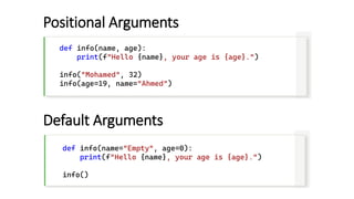 Positional Arguments
def info(name, age):
print(f"Hello {name}, your age is {age}.")
info("Mohamed", 32)
info(age=19, name="Ahmed")
Default Arguments
def info(name="Empty", age=0):
print(f"Hello {name}, your age is {age}.")
info()
 