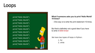 Loops
print("Hello World")
print("Hello World")
print("Hello World")
print("Hello World")
print("Hello World")
print("Hello World")
print("Hello World")
print("Hello World")
print("Hello World")
print("Hello World")
What if someone asks you to print 'Hello World'
10 times?
- One way is to write the print statement 10 times.
But that is definitely not a good idea if you have
to write it 5000 times!
We have two types of loops in Python:
1. for
2. while
 