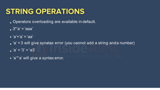 Operators overloading are available in default.
3*’a’ = ‘aaa’
‘a’+’a’ = ‘aa’
‘a’ +3 will give synatax error (you cannot add a string anda number)
‘a’ +‘3’ = ‘a3’
‘a’*’a’ will give a syntax error.
 