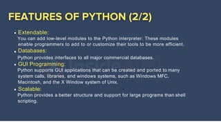 Extendable:
You can add low-level modules to the Python interpreter. These modules
enable programmers to add to or customize their tools to be more efficient.
Databases:
Python provides interfaces to all major commercial databases.
GUI Programming:
Python supports GUI applications that can be created and ported to many
system calls, libraries, and windows systems, such as Windows MFC,
Macintosh, and the X Window system of Unix.
Scalable:
Python provides a better structure and support for large programs than shell
scripting.
 
