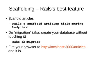 Scaffolding – Rails's best feature 
● Scaffold articles 
– Rails g scaffold articles title:string 
body:text 
● Do “migration” (aka: create your database without 
touching it) 
– rake db:migrate 
● Fire your browser to http://localhost:3000/articles 
and it is. 
 