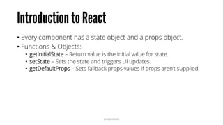 • Every component has a state object and a props object.
• Functions & Objects:
• getInitialState – Return value is the initial value for state.
• setState – Sets the state and triggers UI updates.
• getDefaultProps – Sets fallback props values if props aren’t supplied.
@RAMISAYAR
 
