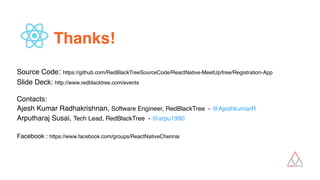 Thanks!
 
Source Code: https://github.com/RedBlackTreeSourceCode/ReactNative-MeetUp/tree/Registration-App 
Slide Deck: http://www.redblacktree.com/events 
 
Contacts: 
Ajesh Kumar Radhakrishnan, Software Engineer, RedBlackTree - @AjeshkumarR 
Arputharaj Susai, Tech Lead, RedBlackTree - @arpu1990 
 
Facebook : https://www.facebook.com/groups/ReactNativeChennai
 
