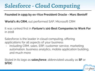 Salesforce - Cloud Computing
Founded in 1999 by ex-Vice President Oracle - Marc Benioff
World’s #1 CRM, out performed SAP, Microsoft CRM
It was ranked first in Fortune's 100 Best Companies to Work For
in 2018
Salesforce is the leader in cloud computing, offering
applications for all aspects of your business
- including CRM, sales, ERP, customer service, marketing
automation, business analytics, mobile application building,
and much more
Styled in its logo as salesƒorce; abbreviated usually as SF or
SFDC
 