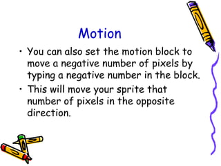 Motion
• You can also set the motion block to
move a negative number of pixels by
typing a negative number in the block.
• This will move your sprite that
number of pixels in the opposite
direction.
 