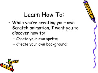 Learn How To:
• While you’re creating your own
Scratch animation, I want you to
discover how to:
– Create your own sprite;
– Create your own background;
 