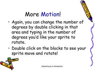 Adventures in Animation
More Motion!
• Again, you can change the number of
degrees by double clicking in that
area and typing in the number of
degrees you’d like your sprite to
rotate.
• Double click on the blocks to see your
sprite move and rotate!
 