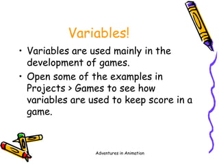 Adventures in Animation
Variables!
• Variables are used mainly in the
development of games.
• Open some of the examples in
Projects > Games to see how
variables are used to keep score in a
game.
 