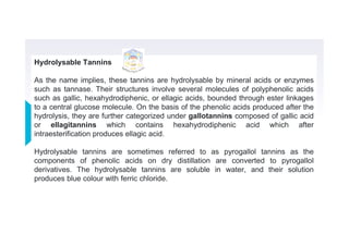 Hydrolysable Tannins
As the name implies, these tannins are hydrolysable by mineral acids or enzymes
such as tannase. Their structures involve several molecules of polyphenolic acids
such as gallic, hexahydrodiphenic, or ellagic acids, bounded through ester linkages
to a central glucose molecule. On the basis of the phenolic acids produced after the
hydrolysis, they are further categorized under gallotannins composed of gallic acid
or ellagitannins which contains hexahydrodiphenic acid which after
intraesterification produces ellagic acid.
Hydrolysable tannins are sometimes referred to as pyrogallol tannins as the
components of phenolic acids on dry distillation are converted to pyrogallol
derivatives. The hydrolysable tannins are soluble in water, and their solution
produces blue colour with ferric chloride.
 
