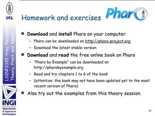 LSINF2335:Prog.Paradigms:
Theory,Pract.andApplic.
LSINF2335:Prog.Paradigms:
Theory,Pract.andApplic.
Homework and exercises
36
■ Download and install Pharo on your computer
– Pharo can be downloaded on http://pharo-project.org
– Download the latest stable version
■ Download and read the free online book on Pharo
– “Pharo by Example” can be downloaded on 
http://pharobyexample.org
– Read and try chapters 1 to 6 of the book
– (attention: the book may not have been updated yet to the most
recent version of Pharo)
■ Also try out the examples from this theory session.
 