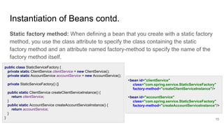 Instantiation of Beans contd.
Static factory method: When defining a bean that you create with a static factory
method, you use the class attribute to specify the class containing the static
factory method and an attribute named factory-method to specify the name of the
factory method itself.
15
public class StaticServiceFactory {
private static ClientService clientService = new ClientService();
private static AccountService accountService = new AccountService();
private StaticServiceFactory() {}
public static ClientService createClientServiceInstance() {
return clientService;
}
public static AccountService createAccountServiceInstance() {
return accountService;
}
}
<bean id="clientService"
class="com.spring.service.StaticServiceFactory"
factory-method="createClientServiceInstance"/>
<bean id="accountService"
class="com.spring.service.StaticServiceFactory"
factory-method="createAccountServiceInstance"/>
 