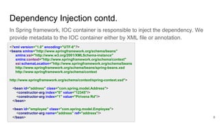 Dependency Injection contd.
In Spring framework, IOC container is responsible to inject the dependency. We
provide metadata to the IOC container either by XML file or annotation.
8
<?xml version="1.0" encoding="UTF-8"?>
<beans xmlns="http://www.springframework.org/schema/beans"
xmlns:xsi="http://www.w3.org/2001/XMLSchema-instance"
xmlns:context="http://www.springframework.org/schema/context"
xsi:schemaLocation="http://www.springframework.org/schema/beans
http://www.springframework.org/schema/beans/spring-beans.xsd
http://www.springframework.org/schema/context
http://www.springframework.org/schema/context/spring-context.xsd">
<bean id="address" class="com.spring.model.Address">
<constructor-arg index="0" value="12345"/>
<constructor-arg index="1" value="Pirivena Rd"/>
</bean>
<bean id="employee" class="com.spring.model.Employee">
<constructor-arg name="address" ref="address"/>
</bean>
 
