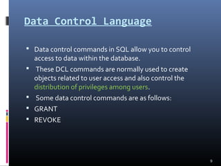 Data Control Language
 Data control commands in SQL allow you to control
access to data within the database.
 These DCL commands are normally used to create
objects related to user access and also control the
distribution of privileges among users.
 Some data control commands are as follows:
 GRANT
 REVOKE
9
 