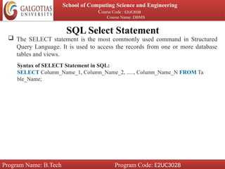SQL Select Statement
School of Computing Science and Engineering
Course Code : E2UC302B
Course Name: DBMS
Program Name: B.Tech Program Code: E2UC302B
 The SELECT statement is the most commonly used command in Structured
Query Language. It is used to access the records from one or more database
tables and views.
Syntax of SELECT Statement in SQL:
SELECT Column_Name_1, Column_Name_2, ....., Column_Name_N FROM Ta
ble_Name;
 