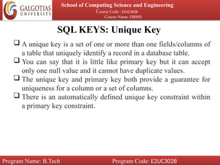 SQL KEYS: Unique Key
School of Computing Science and Engineering
Course Code : E2UC302B
Course Name: DBMS
Program Name: B.Tech Program Code: E2UC302B
 A unique key is a set of one or more than one fields/columns of
a table that uniquely identify a record in a database table.
 You can say that it is little like primary key but it can accept
only one null value and it cannot have duplicate values.
 The unique key and primary key both provide a guarantee for
uniqueness for a column or a set of columns.
 There is an automatically defined unique key constraint within
a primary key constraint.
 