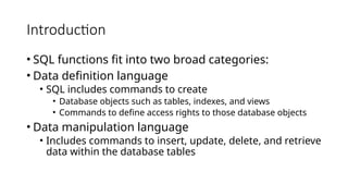 Introduction
• SQL functions fit into two broad categories:
• Data definition language
• SQL includes commands to create
• Database objects such as tables, indexes, and views
• Commands to define access rights to those database objects
• Data manipulation language
• Includes commands to insert, update, delete, and retrieve
data within the database tables
 