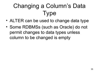 35
Changing a Column’s Data
Type
• ALTER can be used to change data type
• Some RDBMSs (such as Oracle) do not
permit changes to data types unless
column to be changed is empty
 