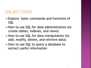  Explore basic commands and functions of
SQL
 How to use SQL for data administration (to
create tables, indexes, and views)
 How to use SQL for data manipulation (to
add, modify, delete, and retrieve data)
 How to use SQL to query a database to
extract useful information
2
 