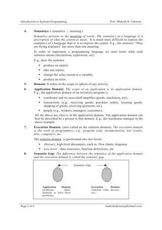 Introduction to Systems Programming

4.

Prof. Mukesh N. Tekwani

Semantics: ( semantics ∴ meaning )
Semantics pertains to the meaning of words. The semantics of a language is a
description of what the sentences mean. It is much more difficult to express the
semantics of a language than it is to express the syntax. E.g., the sentence “They
are flying airplanes” has more than one meaning.
In order to implement a programming language we must know what each
sentence means (declaration, expression, etc).
E.g., does the sentence
!" produce an output,
!" take any inputs,
!" change the value stored in a variable,
!" produce an error.

5.

Domain: It refers to the scope or sphere of any activity.

6.

Application Domain: The scope of an application is its application domain.
E.g., the application domain of an inventory program is
!" warehouse and its associated tangibles (goods, machinery, etc),
!" transactions (e.g., receiving goods, purchase orders, locating goods,
shipping of goods, receiving payments, etc),
!" people (e.g., workers, managers, customers).
All the above are objects in the application domain. The application domain can
best be described by a person in that domain. E.g., the warehouse manager in the
above example.

7.

Execution Domain: (also called as the solution domain). The execution domain
is the work of programmers, e.g., program code, documentation, test results,
files, computers, etc.
The solution domain is partitioned into two levels:
!" Abstract, high-level documents, such as flow charts, diagrams
!" Low-level – data structures, function definitions, etc.

8.

Semantic Gap: The difference between the semantics of the application domain
and the execution domain is called the semantic gap.
Semantic Gap

Application
Domain
(problems,
ideas,
methods, to solve these
problems)

Page 2 of 6

Execution
Domain
(machine code, devices,
etc.)

mukeshtekwani@hotmail.com

 