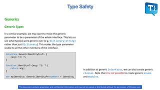 In a similar example, we may want to move the generic
parameter to be a parameter of the whole interface. This lets us
see what type(s) were generic over (e.g. Dictionary<string>
rather than just Dictionary). This makes the type parameter
visible to all the other members of the interface.
Generic Types
interface GenericIdentityFn<T> {
(arg: T): T;
}
function identity<T>(arg: T): T {
return arg;
}
var myIdentity: GenericIdentityFn<number> = identity;
In addition to generic interfaces, we can also create generic
classes. Note that it is not possible to create generic enums
and modules.
This document contains proprietary and confidential information and may not be copied or distributed without the permission of Winston Levi.
 