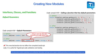 // before
return Formatter.pad(now.getHours(), 2, '0') + ':' +
Formatter.pad(now.getMinutes(), 2, '0') + ':' +
Formatter.pad(now.getSeconds(), 2, '0') + ':' +
Formatter.pad(now.getMilliseconds(), 3, '0');
// after
return Formatter.pad(now.getHours()) + ':' +
Formatter.pad(now.getMinutes()) + ':' +
Formatter.pad(now.getSeconds()) + ':' +
Formatter.pad(now.getMilliseconds(), 3);
Code sample #18 – Default Parameters
Default Parameters
Code sample #19 – Calling a function that has default parameters
// before
static pad(num: number; len: number, char: string) {
// after
static pad(num: number; len: number = 2, chart: string = '0') {
 This new declaration do not affect the compiled JavaScript
code. It is useful for TypeScript code validation and tooltip.
Using an equal sign after type
declaration you assign default value
This document contains proprietary and confidential information and may not be copied or distributed without the permission of Winston Levi.
 
