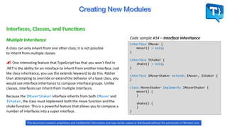 Code sample #34 – Interface InheritanceMultiple Inheritance
interface IMover {
mover() : void;
}
interface IShaker {
shake() : void;
}
interface IMoverShaker extends IMover, IShaker {
}
class MoverShaker implements IMoverShaker {
mover() {
}
shake() {
}
}
Because the IMoverShaker interface inherits from both IMover and
IShaker, the class must implement both the move function and the
shake function. This is a powerful feature that allows you to compose a
number of interfaces into a super interface.
A class can only inherit from one other class; it is not possible
to inherit from multiple classes
 One interesting feature that TypeScript has that you won’t find in
.NET is the ability for an interface to inherit from another interface. Just
like class inheritance, you use the extends keyword to do this. Rather
than attempting to override or extend the behavior of a base class, you
would use interface inheritance to compose interface groups. Unlike
classes, interfaces can inherit from multiple interfaces.
This document contains proprietary and confidential information and may not be copied or distributed without the permission of Winston Levi.
 