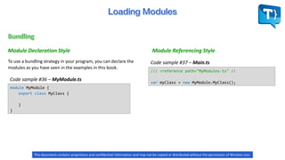 Module Declaration Style
To use a bundling strategy in your program, you can declare the
modules as you have seen in the examples in this book.
Code sample #37 – Main.ts
Code sample #36 – MyModule.ts
Module Referencing Style
module MyModule {
export class MyClass {
}
}
/// <reference path="MyModules.ts" />
var myClass = new MyModule.MyClass();
This document contains proprietary and confidential information and may not be copied or distributed without the permission of Winston Levi.
 
