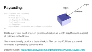 Raycasting:
public static bool Raycast(
Vector3 origin,
Vector3 direction,
out RaycastHit hitInfo,
float maxDistance,
int layerMask,
QueryTriggerInteraction queryTriggerInteraction
);
Casts a ray, from point origin, in direction direction, of length maxDistance, against
all colliders in the Scene.
You may optionally provide a LayerMask, to filter out any Colliders you aren't
interested in generating collisions with.
Documentation: https://docs.unity3d.com/ScriptReference/Physics.Raycast.html
 