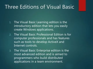 Three Editions of Visual Basic
1. The Visual Basic Learning edition is the
introductory edition that lets you easily
create Windows applications.
2. The Visual Basic Professional Edition is for
computer professionals and has features
such as tools to develop ActiveX and
Internet controls.
3. The Visual Basic Enterprise edition is the
most advanced edition and is aimed to
programmers who build distributed
applications in a team environment.
 