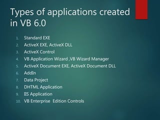 Types of applications created
in VB 6.0
1. Standard EXE
2. ActiveX EXE, ActiveX DLL
3. ActiveX Control
4. VB Application Wizard ,VB Wizard Manager
5. ActiveX Document EXE, ActiveX Document DLL
6. AddIn
7. Data Project
8. DHTML Application
9. IIS Application
10. VB Enterprise Edition Controls
 