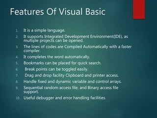 Features Of Visual Basic
1. It is a simple language.
2. It supports Integrated Development Environment(IDE), as
multiple projects can be opened.
3. The lines of codes are Compiled Automatically with a faster
compiler.
4. It completes the word automatically.
5. Bookmarks can be placed for quick search.
6. Break points can be toggled easily.
7. Drag and drop facility Clipboard and printer access.
8. Handle fixed and dynamic variable and control arrays.
9. Sequential random access file, and Binary access file
support.
10. Useful debugger and error handling facilities.
 