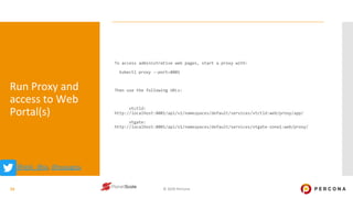 © 2020 Percona
Run Proxy and
access to Web
Portal(s)
To access administrative web pages, start a proxy with:
kubectl proxy --port=8001
Then use the following URLs:
vtctld:
http://localhost:8001/api/v1/namespaces/default/services/vtctld:web/proxy/app/
vtgate:
http://localhost:8001/api/v1/namespaces/default/services/vtgate-zone1:web/proxy/
15
@@ask_dba, @ssougou
 