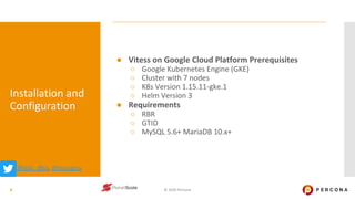 © 2020 Percona
Installation and
Configuration
● Vitess on Google Cloud Platform Prerequisites
○ Google Kubernetes Engine (GKE)
○ Cluster with 7 nodes
○ K8s Version 1.15.11-gke.1
○ Helm Version 3
● Requirements
○ RBR
○ GTID
○ MySQL 5.6+ MariaDB 10.x+
8
@@ask_dba, @ssougou
 