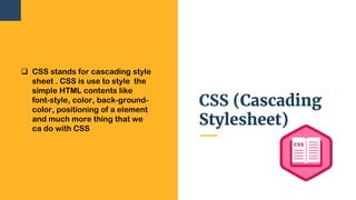 CSS (Cascading
Stylesheet)
 CSS stands for cascading style
sheet . CSS is use to style the
simple HTML contents like
font-style, color, back-ground-
color, positioning of a element
and much more thing that we
ca do with CSS
 