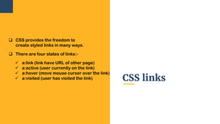 CSS links
 CSS provides the freedom to
create styled links in many ways.
 There are four states of links:-
 a:link (link have URL of other page)
 a:active (user currently on the link)
 a:hover (move mouse curser over the link)
 a:visited (user has visited the link)
 
