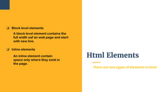 Html Elements
There are two types of elements in html
 Block level elements
A block level element contains the
full width oaf an web page and start
with new line.
 Inline elements
An inline element contain
space only where they exist in
the page.
 
