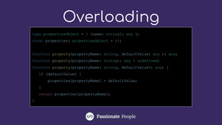 Overloading
type propertiesObject = { [name: string]: any };
const properties: propertiesObject = {};
function property(propertyName: string, defaultValue: any ): any;
function property(propertyName: string): any | undefined;
function property(propertyName: string, defaultValue?: any) {
if (defaultValue) {
properties[propertyName] = defaultValue;
}
return properties[propertyName];
}
 