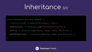Inheritance 3/3
class Platypus extends Mammal {
constructor() { super('Platypus', 4); }
makeSound() { console.log('hrrrrrrrrrrrh'); }
move() { console.log('Swim, Swim, Walk, Walk!'); }
getOffspring() { console.log('Put eggs and wait!'); }
}
 